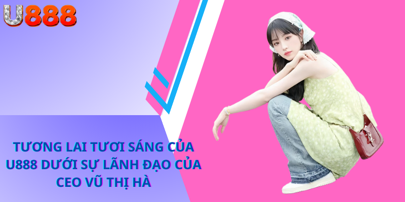 Tương Lai Tươi Sáng Của U888 Dưới Sự Lãnh Đạo Của CEO Vũ Thị Hà